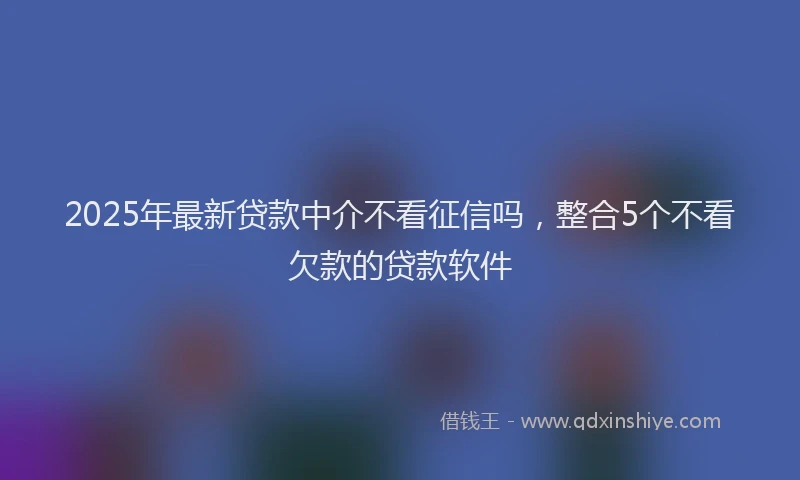 2025年最新贷款中介不看征信吗，整合5个不看欠款的贷款软件