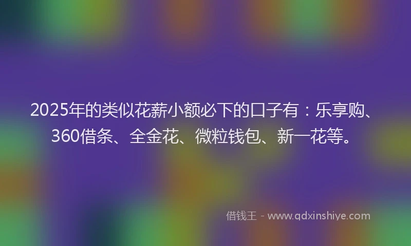 2025年的类似花薪小额必下的口子有：乐享购、360借条、全金花、微粒钱包、新一花等。