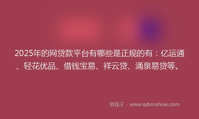 2025年的网贷款平台有哪些是正规的有：亿运通、轻花优品、借钱宝易、祥云贷、涌泉易贷等。
