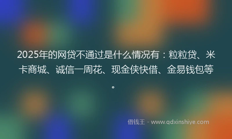 2025年的网贷不通过是什么情况有：粒粒贷、米卡商城、诚信一周花、现金侠快借、金易钱包等。