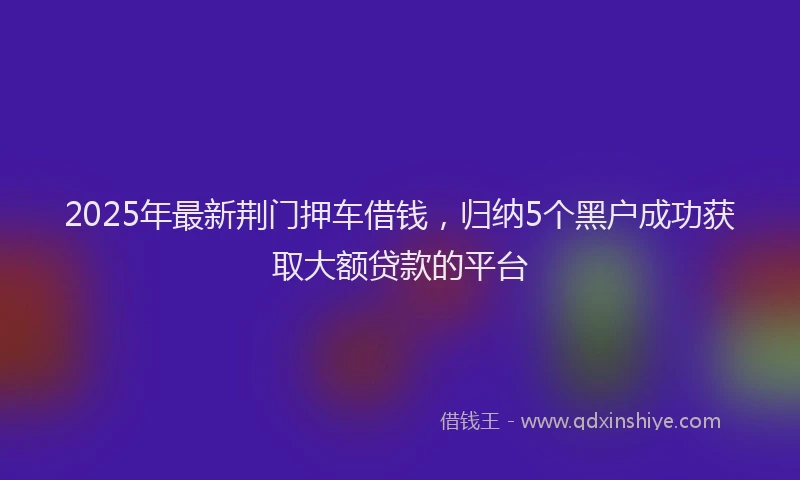 2025年最新荆门押车借钱，归纳5个黑户成功获取大额贷款的平台
