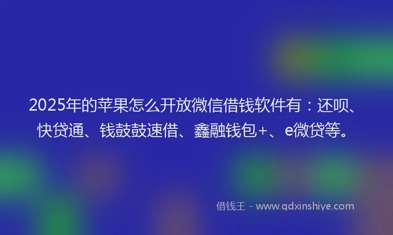 2025年的苹果怎么开放微信借钱软件有：还呗、快贷通、钱鼓鼓速借、鑫融钱包+、e微贷等。