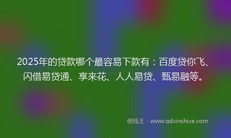 2025年的贷款哪个最容易下款有：百度贷你飞、闪借易贷通、享来花、人人易贷、甄易融等。
