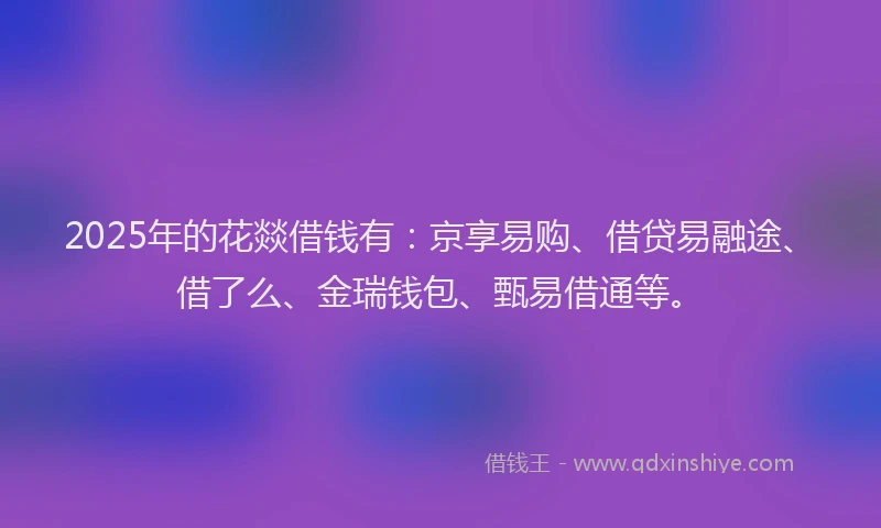 2025年的花燚借钱有：京享易购、借贷易融途、借了么、金瑞钱包、甄易借通等。
