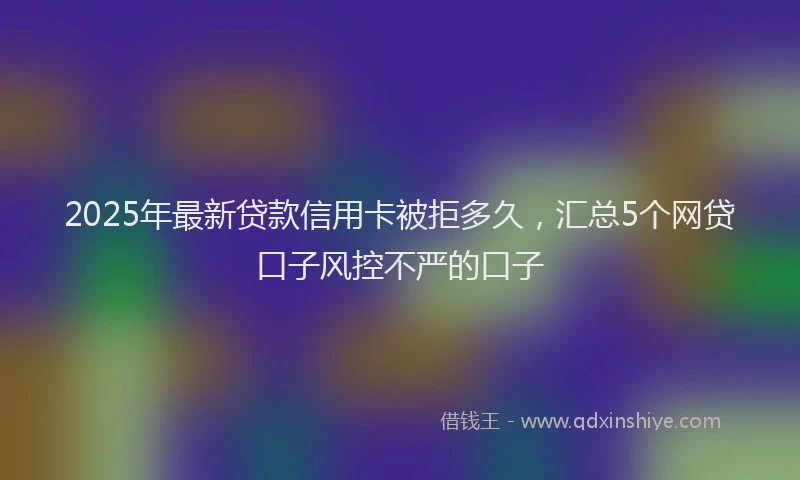 2025年最新贷款信用卡被拒多久，汇总5个网贷口子风控不严的口子
