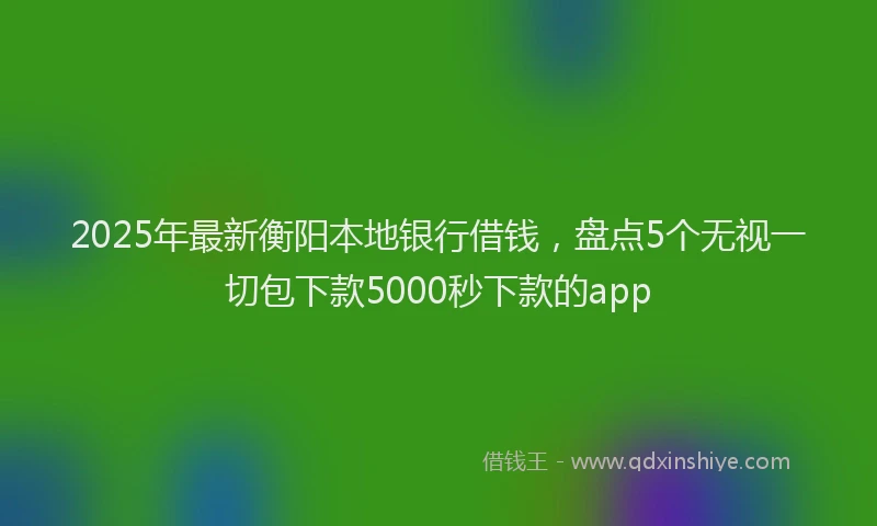 2025年最新衡阳本地银行借钱,盘点5个无视一切包下款5000秒下款的app