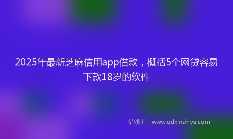 2025年最新芝麻信用app借款，概括5个网贷容易下款18岁的软件