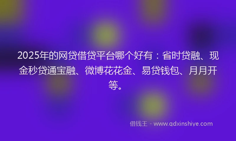 2025年的网贷借贷平台哪个好有：省时贷融、现金秒贷通宝融、微博花花金、易贷钱包、月月开等。