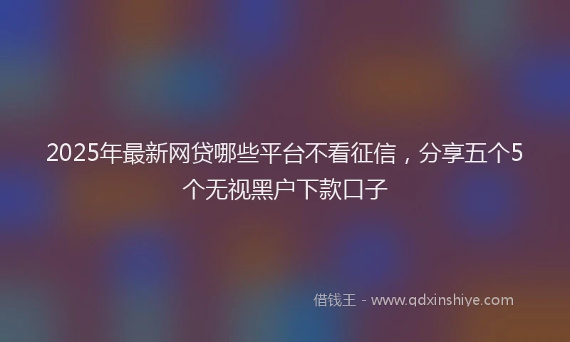 2025年最新网贷哪些平台不看征信，分享五个5个无视黑户下款口子