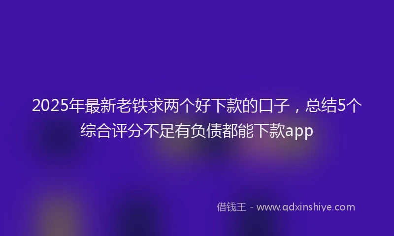 2025年最新老铁求两个好下款的口子，总结5个综合评分不足有负债都能下款app
