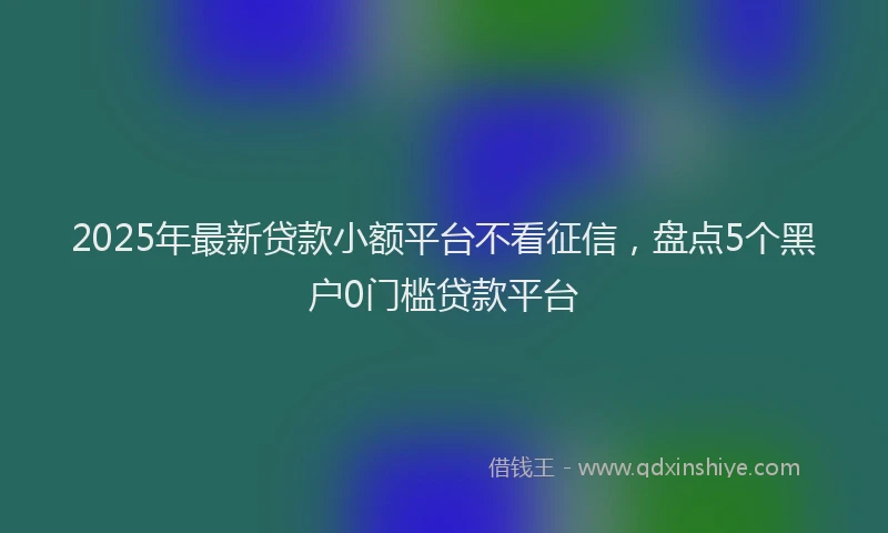 2025年最新贷款小额平台不看征信，盘点5个黑户0门槛贷款平台