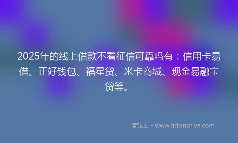 2025年的线上借款不看征信可靠吗有：信用卡易借、正好钱包、福星贷、米卡商城、现金易融宝贷等。