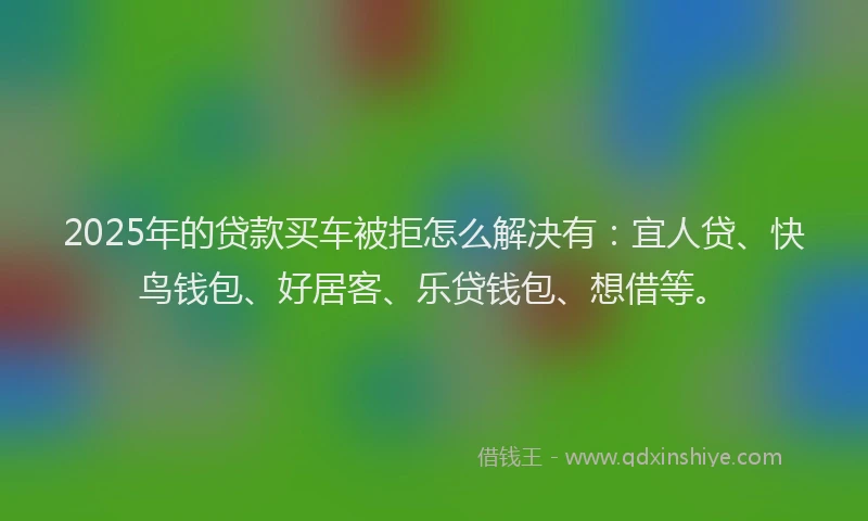 2025年的贷款买车被拒怎么解决有：宜人贷、快鸟钱包、好居客、乐贷钱包、想借等。