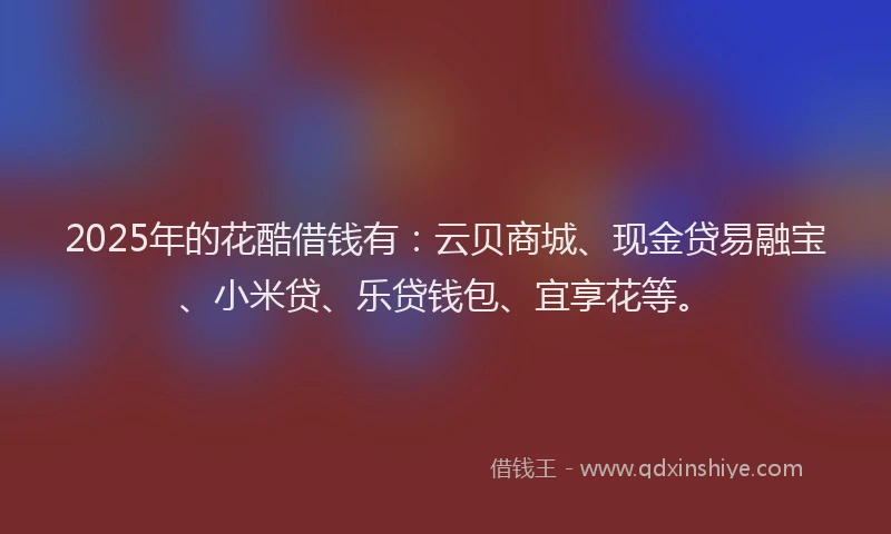 2025年的花酷借钱有：云贝商城、现金贷易融宝、小米贷、乐贷钱包、宜享花等。