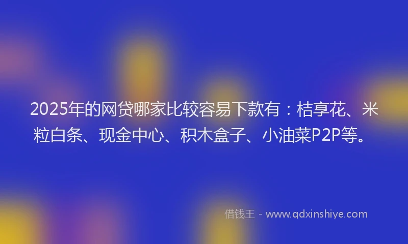 2025年的网贷哪家比较容易下款有：桔享花、米粒白条、现金中心、积木盒子、小油菜P2P等。