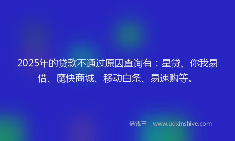 2025年的贷款不通过原因查询有：星贷、你我易借、魔快商城、移动白条、易速购等。