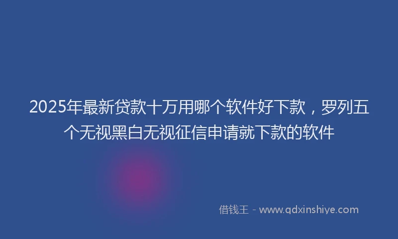 2025年最新贷款十万用哪个软件好下款，罗列五个无视黑白无视征信申请就下款的软件