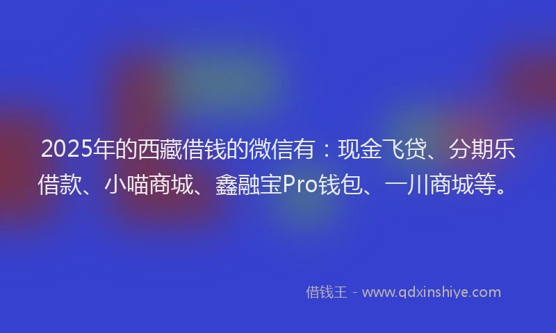 2025年的西藏借钱的微信有：现金飞贷、分期乐借款、小喵商城、鑫融宝Pro钱包、一川商城等。