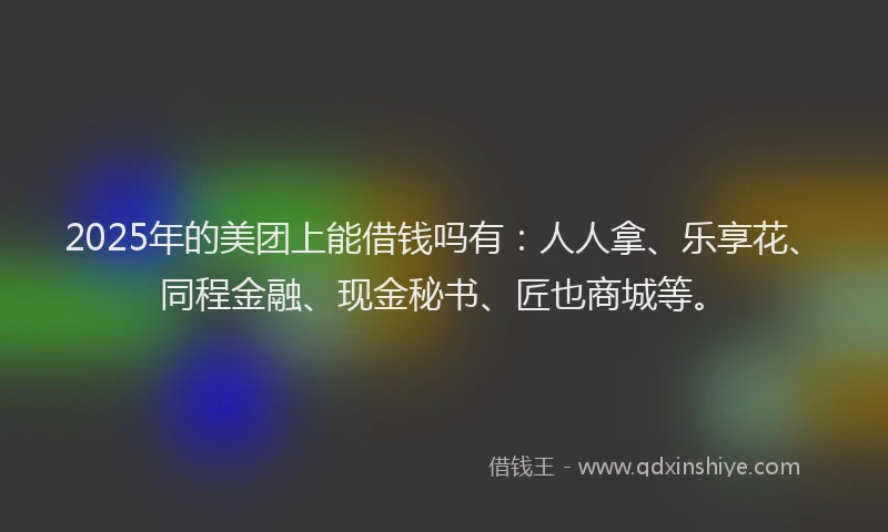2025年的美团上能借钱吗有：人人拿、乐享花、同程金融、现金秘书、匠也商城等。