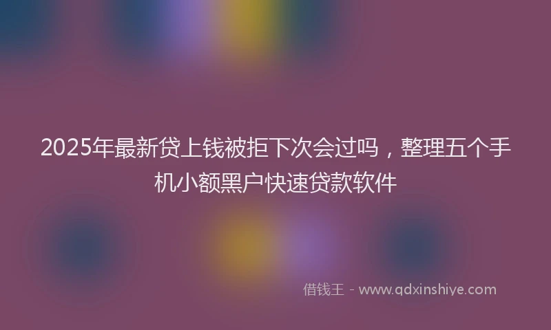 2025年最新贷上钱被拒下次会过吗，整理五个手机小额黑户快速贷款软件