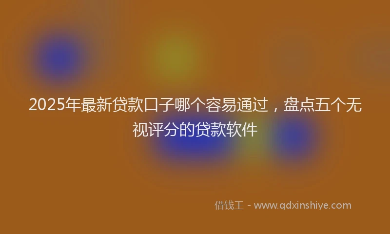 2025年最新贷款口子哪个容易通过，盘点五个无视评分的贷款软件