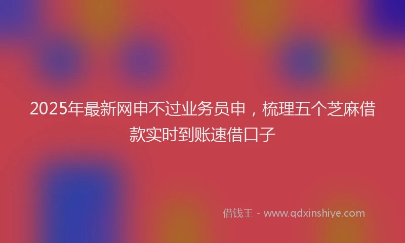2025年最新网申不过业务员申，梳理五个芝麻借款实时到账速借口子