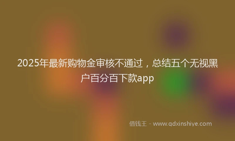 2025年最新购物金审核不通过，总结五个无视黑户百分百下款app