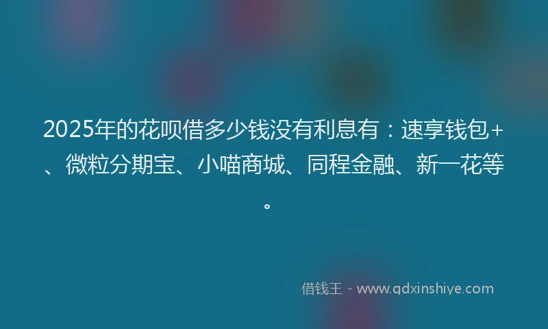 2025年的花呗借多少钱没有利息有:速享钱包+、微粒分期宝、小喵商城、同程金融、新一花等。