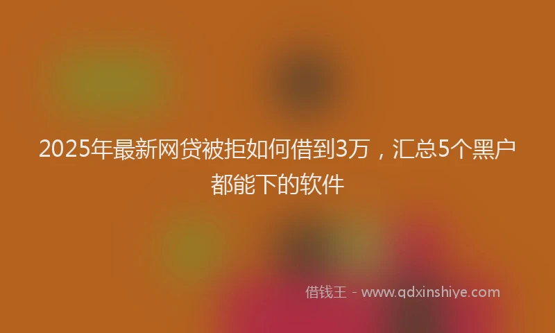2025年最新网贷被拒如何借到3万，汇总5个黑户都能下的软件