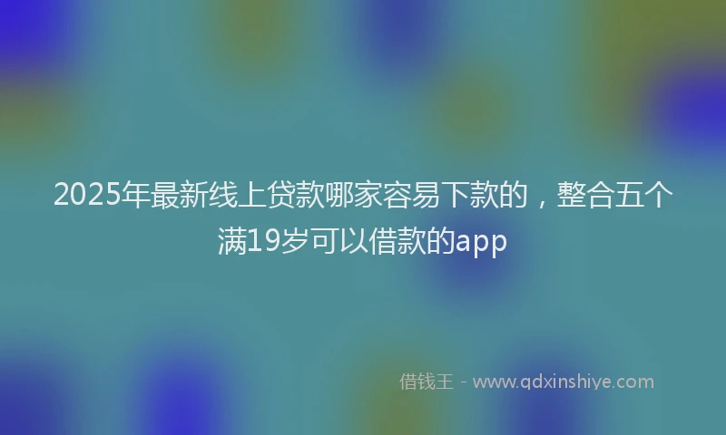 2025年最新线上贷款哪家容易下款的，整合五个满19岁可以借款的app