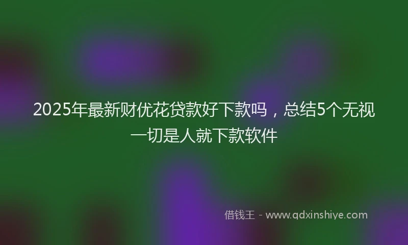 2025年最新财优花贷款好下款吗,总结5个无视一切是人就下款软件