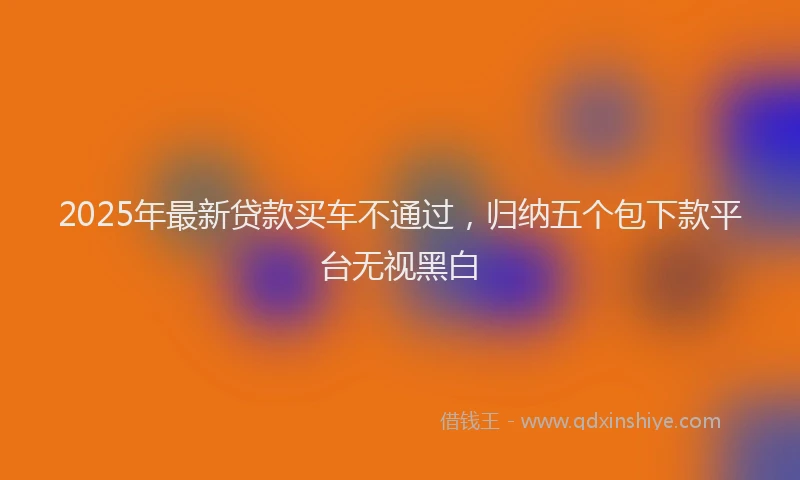 2025年最新贷款买车不通过，归纳五个包下款平台无视黑白