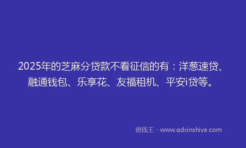 2025年的芝麻分贷款不看征信的有:洋葱速贷、融通钱包、乐享花、友福租机、平安i贷等。
