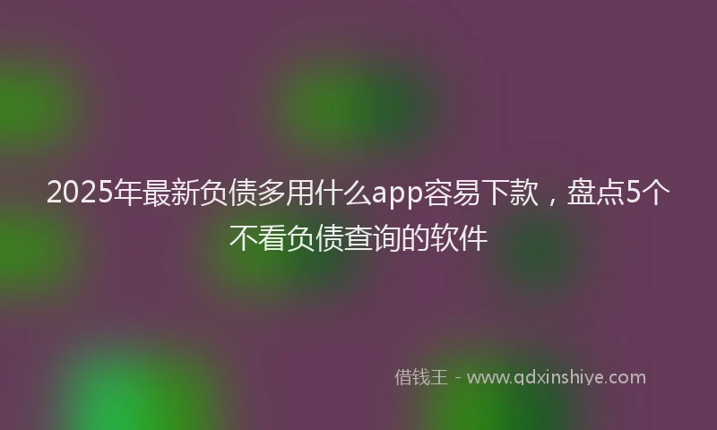 2025年最新负债多用什么app容易下款，盘点5个不看负债查询的软件