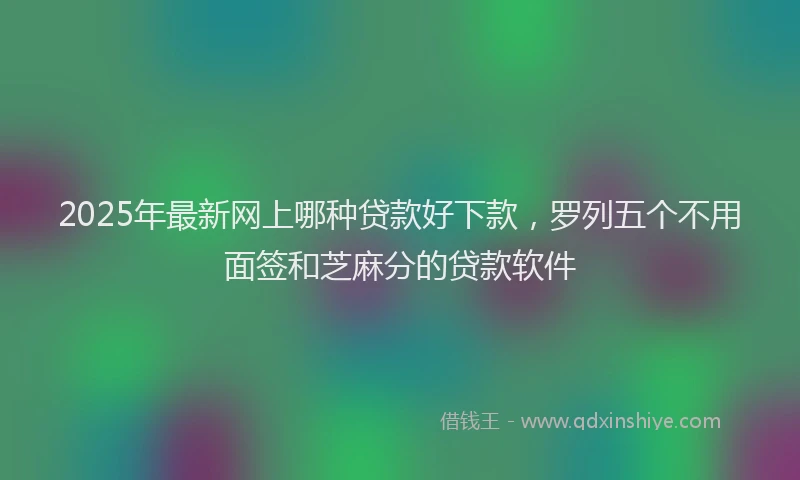 2025年最新网上哪种贷款好下款，罗列五个不用面签和芝麻分的贷款软件