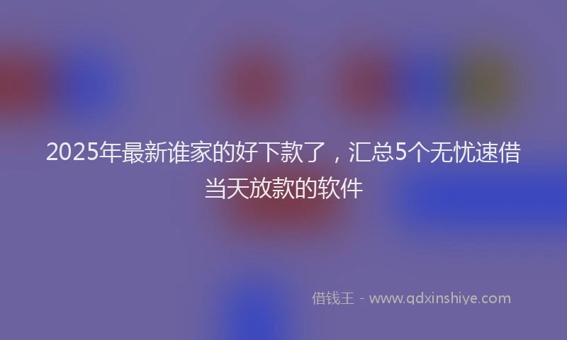 2025年最新谁家的好下款了，汇总5个无忧速借当天放款的软件