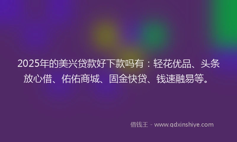 2025年的美兴贷款好下款吗有：轻花优品、头条放心借、佑佑商城、固金快贷、钱速融易等。
