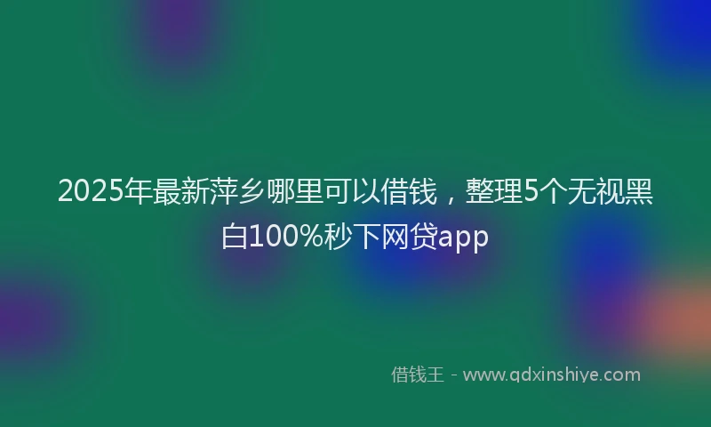 2025年最新萍乡哪里可以借钱，整理5个无视黑白100%秒下网贷app