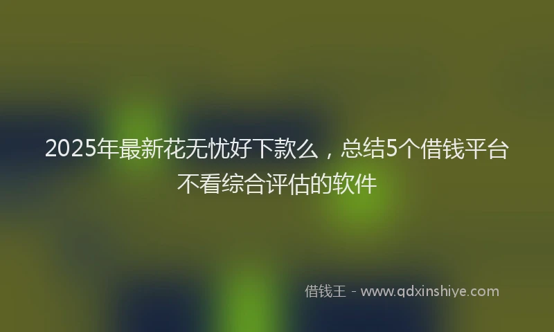2025年最新花无忧好下款么，总结5个借钱平台不看综合评估的软件