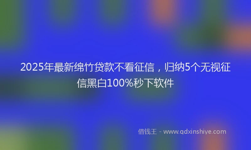 2025年最新绵竹贷款不看征信，归纳5个无视征信黑白100%秒下软件