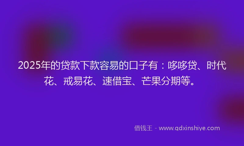 2025年的贷款下款容易的口子有：哆哆贷、时代花、戒易花、速借宝、芒果分期等。