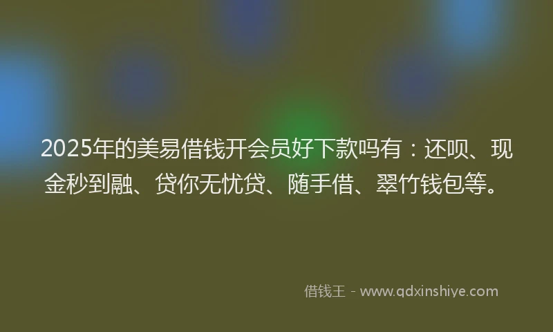 2025年的美易借钱开会员好下款吗有：还呗、现金秒到融、贷你无忧贷、随手借、翠竹钱包等。