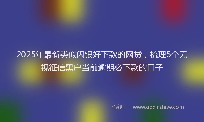 2025年最新类似闪银好下款的网贷，梳理5个无视征信黑户当前逾期必下款的口子