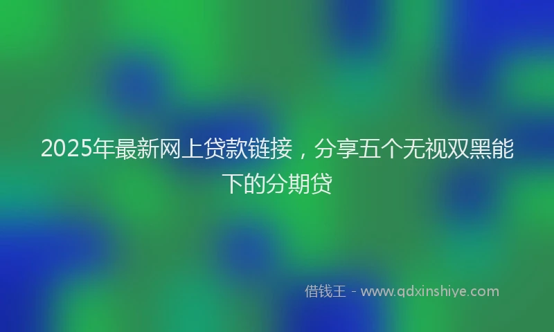 2025年最新网上贷款链接，分享五个无视双黑能下的分期贷