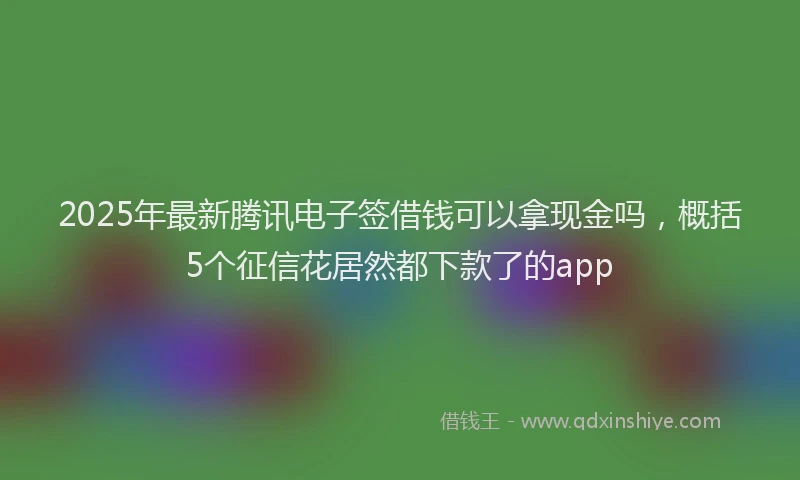 2025年最新腾讯电子签借钱可以拿现金吗，概括5个征信花居然都下款了的app