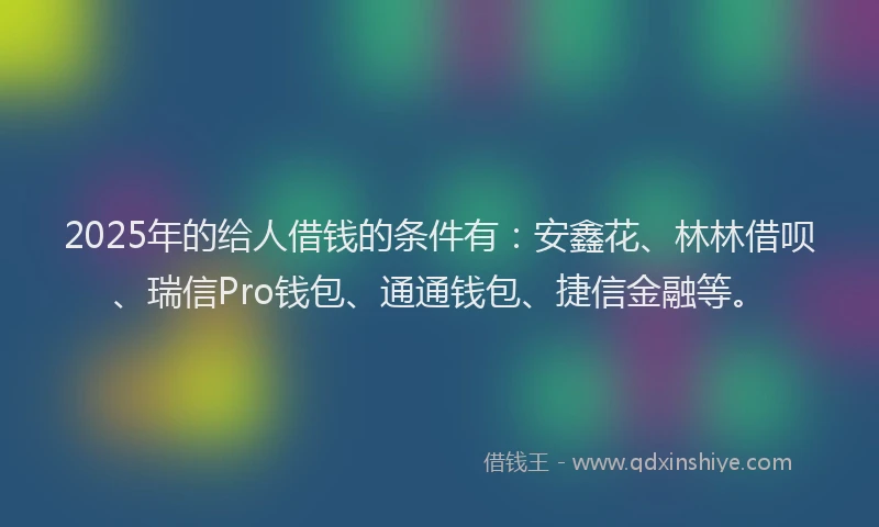 2025年的给人借钱的条件有：安鑫花、林林借呗、瑞信Pro钱包、通通钱包、捷信金融等。