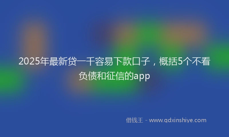 2025年最新贷一千容易下款口子，概括5个不看负债和征信的app