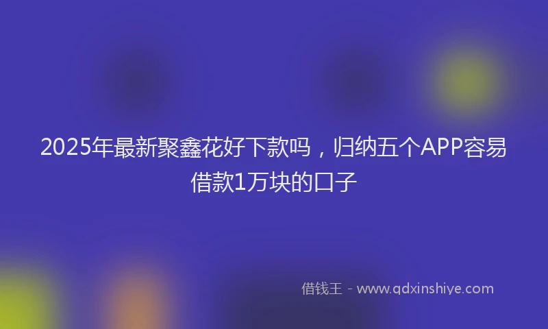 2025年最新聚鑫花好下款吗，归纳五个APP容易借款1万块的口子