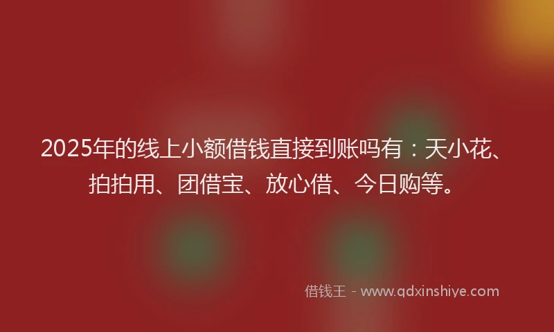 2025年的线上小额借钱直接到账吗有：天小花、拍拍用、团借宝、放心借、今日购等。