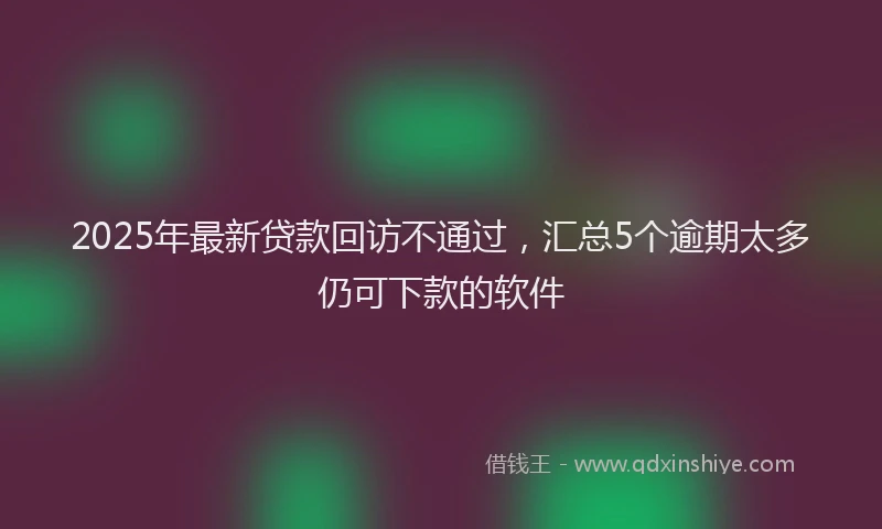 2025年最新贷款回访不通过，汇总5个逾期太多仍可下款的软件